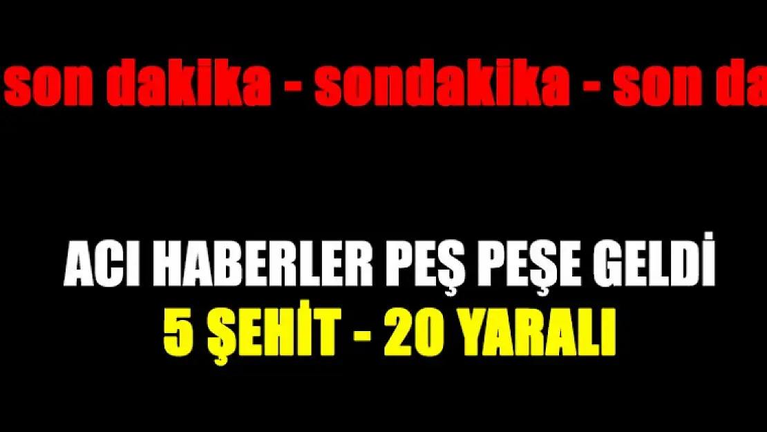 Acı Haberler Peş Peşe Geldi 5 Şehit 20 Yaralı