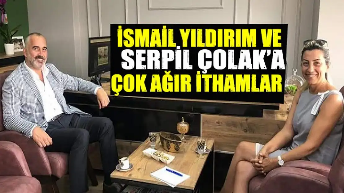 İSMAİL YILDIRIM VE SERPİL ÇOLAK'A AĞIR İTHAMLAR