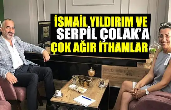 İSMAİL YILDIRIM VE SERPİL ÇOLAK'A AĞIR İTHAMLAR