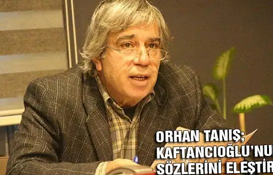 ORHAN TANIŞ KAFTANCIOĞLU'NUN SÖZLERİNİ ELEŞTİRDİ